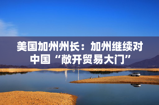 美国加州州长：加州继续对中国“敞开贸易大门”