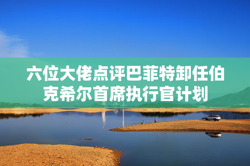 六位大佬点评巴菲特卸任伯克希尔首席执行官计划