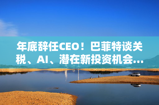 年底辞任CEO！巴菲特谈关税、AI、潜在新投资机会……一文速览十大要点