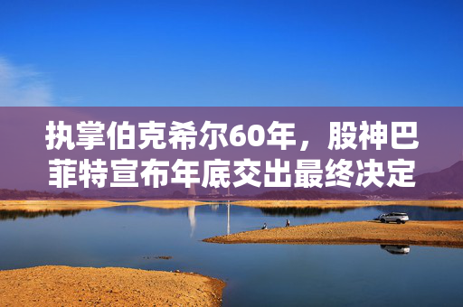 执掌伯克希尔60年，股神巴菲特宣布年底交出最终决定权：阿贝尔将接任CEO