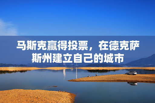 马斯克赢得投票，在德克萨斯州建立自己的城市