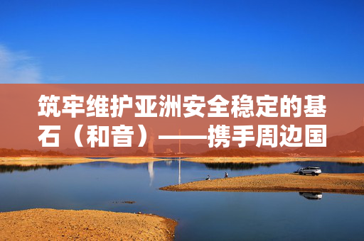 筑牢维护亚洲安全稳定的基石（和音）——携手周边国家共创美好未来⑤