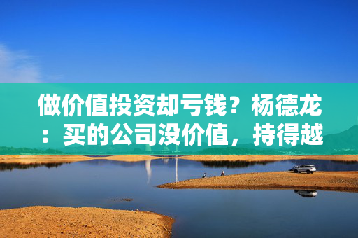 做价值投资却亏钱？杨德龙：买的公司没价值，持得越久套得越深