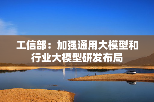 工信部：加强通用大模型和行业大模型研发布局