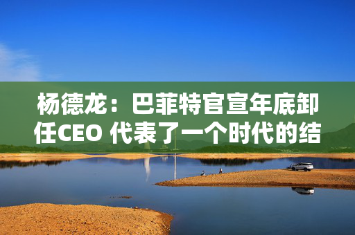 杨德龙：巴菲特官宣年底卸任CEO 代表了一个时代的结束