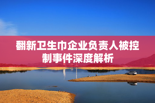 翻新卫生巾企业负责人被控制事件深度解析