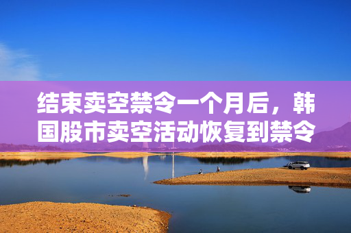 结束卖空禁令一个月后，韩国股市卖空活动恢复到禁令开始前的水平