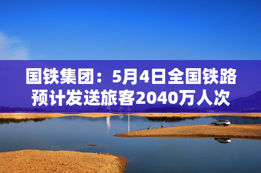 国铁集团：5月4日全国铁路预计发送旅客2040万人次