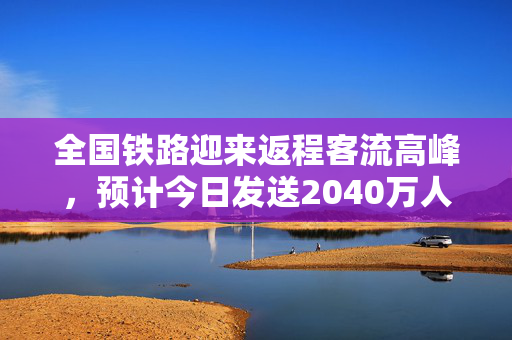 全国铁路迎来返程客流高峰，预计今日发送2040万人次