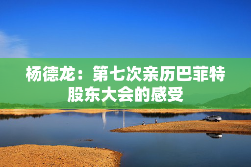杨德龙：第七次亲历巴菲特股东大会的感受