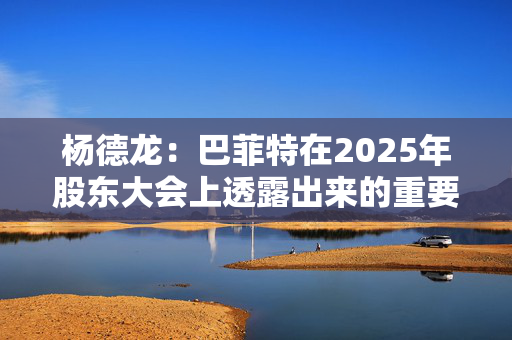 杨德龙：巴菲特在2025年股东大会上透露出来的重要投资机遇