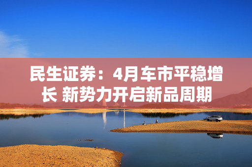 民生证券：4月车市平稳增长 新势力开启新品周期