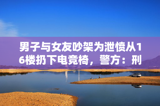 男子与女友吵架为泄愤从16楼扔下电竞椅，警方：刑事拘留