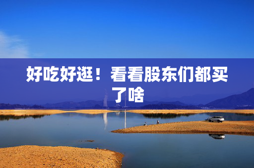 好吃好逛！看看股东们都买了啥
