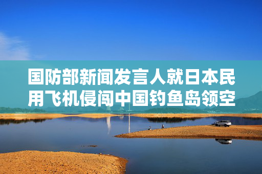 国防部新闻发言人就日本民用飞机侵闯中国钓鱼岛领空答记者问