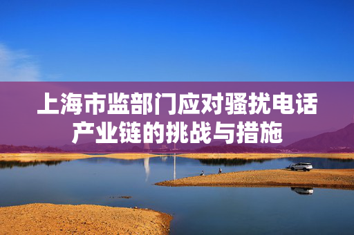 上海市监部门应对骚扰电话产业链的挑战与措施