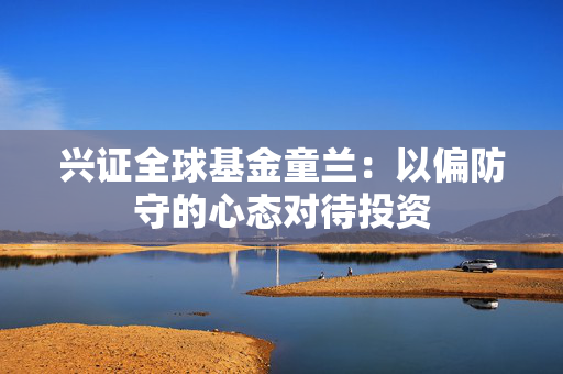 兴证全球基金童兰：以偏防守的心态对待投资