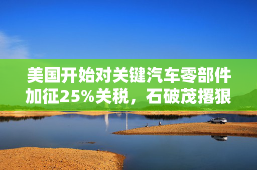 美国开始对关键汽车零部件加征25%关税，石破茂撂狠话：绝对无法接受