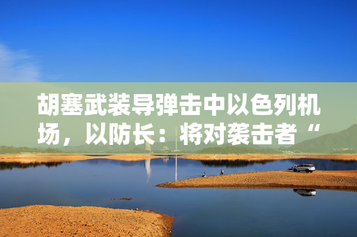 胡塞武装导弹击中以色列机场，以防长：将对袭击者“加倍”报复