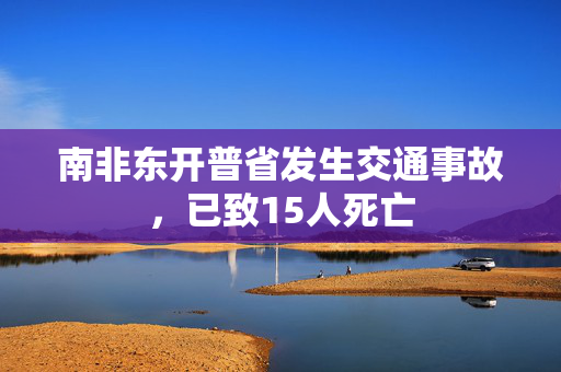 南非东开普省发生交通事故，已致15人死亡