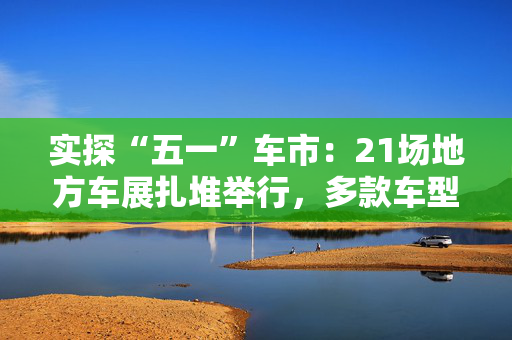 实探“五一”车市：21场地方车展扎堆举行，多款车型趁机“大放价”