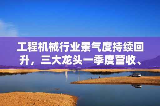 工程机械行业景气度持续回升，三大龙头一季度营收、净利双增