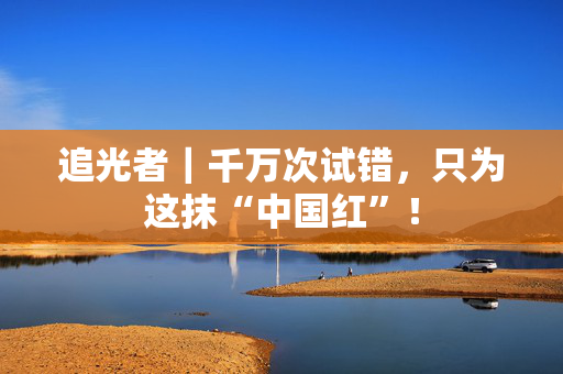 追光者｜千万次试错，只为这抹“中国红”！