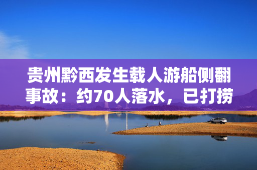 贵州黔西发生载人游船侧翻事故：约70人落水，已打捞搜救50余人