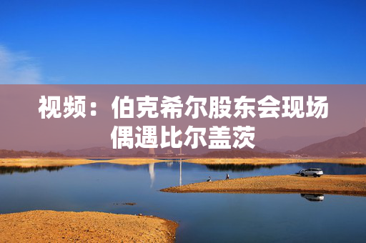 视频：伯克希尔股东会现场偶遇比尔盖茨