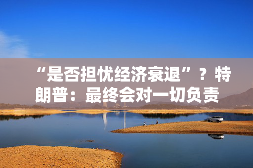 “是否担忧经济衰退”？特朗普：最终会对一切负责