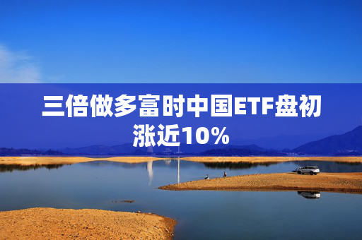 三倍做多富时中国ETF盘初涨近10%