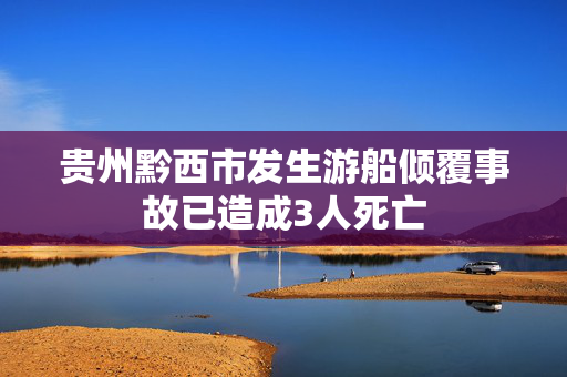 贵州黔西市发生游船倾覆事故已造成3人死亡
