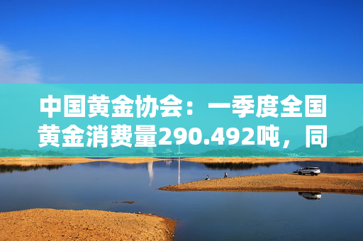 中国黄金协会：一季度全国黄金消费量290.492吨，同比下降5.96%