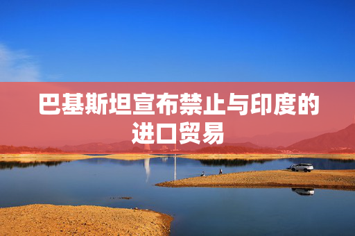 巴基斯坦宣布禁止与印度的进口贸易