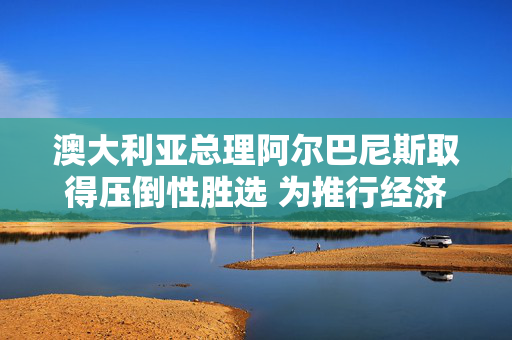 澳大利亚总理阿尔巴尼斯取得压倒性胜选 为推行经济改革赢得罕见契机