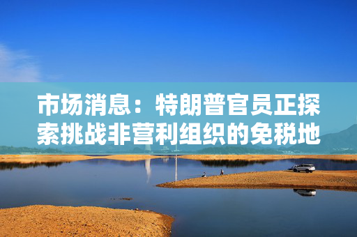 市场消息：特朗普官员正探索挑战非营利组织的免税地位