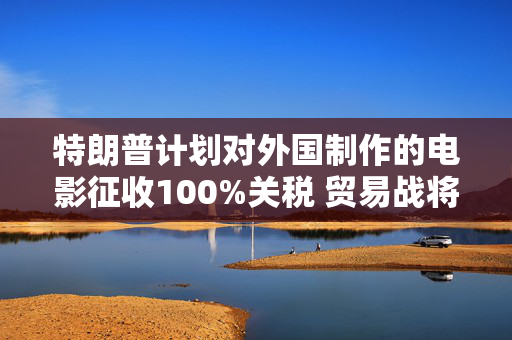 特朗普计划对外国制作的电影征收100%关税 贸易战将扩展到娱乐产业