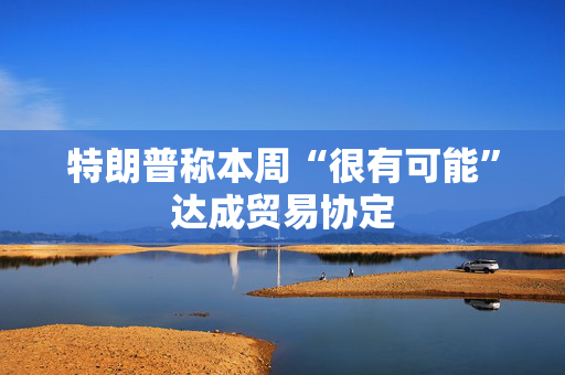 特朗普称本周“很有可能”达成贸易协定