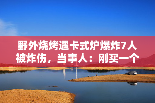 野外烧烤遇卡式炉爆炸7人被炸伤，当事人：刚买一个月，第二次用