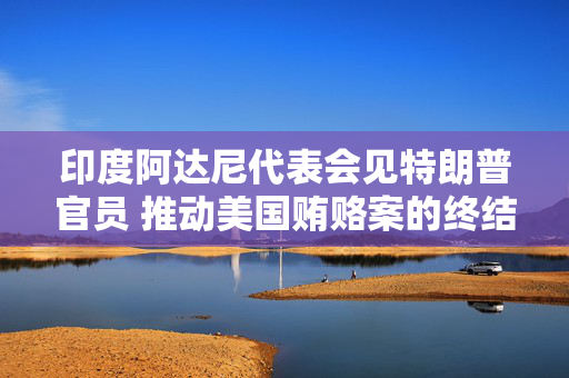 印度阿达尼代表会见特朗普官员 推动美国贿赂案的终结
