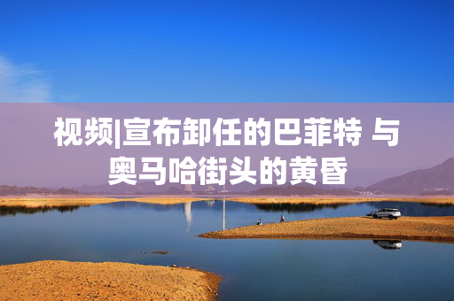 视频|宣布卸任的巴菲特 与奥马哈街头的黄昏