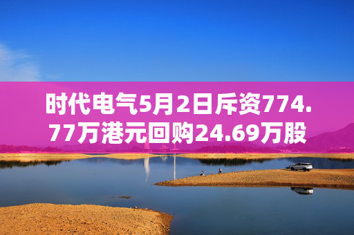 时代电气5月2日斥资774.77万港元回购24.69万股