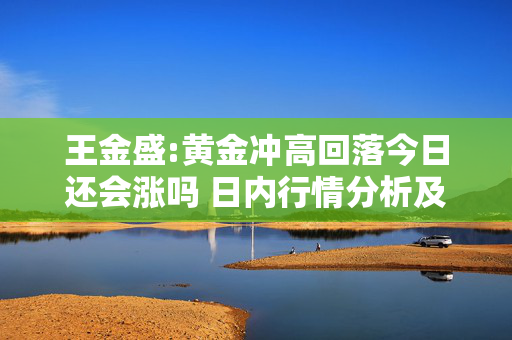 王金盛:黄金冲高回落今日还会涨吗 日内行情分析及白银原油策略