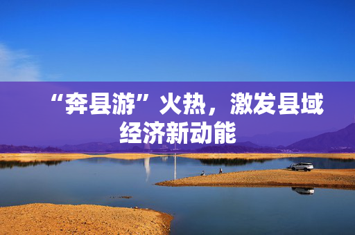 “奔县游”火热，激发县域经济新动能