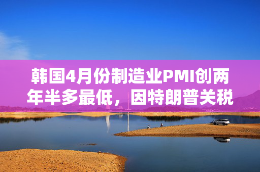 韩国4月份制造业PMI创两年半多最低，因特朗普关税导致需求暴跌