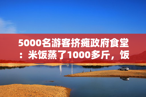 5000名游客挤瘫政府食堂：米饭蒸了1000多斤，饭碗都不够了