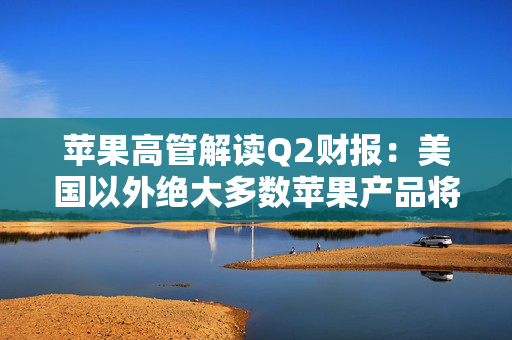 苹果高管解读Q2财报：美国以外绝大多数苹果产品将继续由中国生产