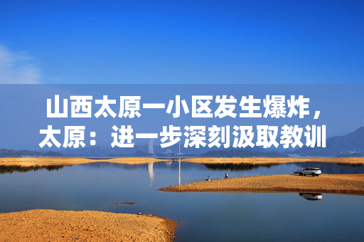 山西太原一小区发生爆炸，太原：进一步深刻汲取教训