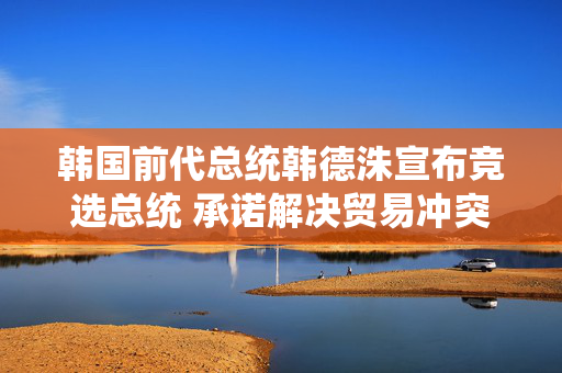 韩国前代总统韩德洙宣布竞选总统 承诺解决贸易冲突并推动修宪