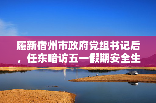 履新宿州市政府党组书记后，任东暗访五一假期安全生产工作